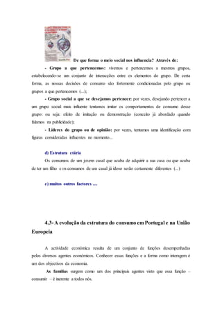 De que forma o meio social nos influencia? Através de:
- Grupo a que pertencemos: vivemos e pertencemos a mesmos grupos,
estabelecendo-se um conjunto de interacções entre os elementos do grupo. De certa
forma, as nossas decisões de consumo são fortemente condicionadas pelo grupo ou
grupos a que pertencemos (...);
- Grupo social a que se desejamos pertencer: por vezes, desejando pertencer a
um grupo social mais influente tentamos imitar os comportamentos de consumo desse
grupo: ou seja: efeito de imitação ou demonstração (conceito já abordado quando
falamos na publicidade);
- Líderes do grupo ou de opinião: por vezes, tentamos uma identificação com
figuras consideradas influentes no momento...
d) Estrutura etária
Os consumos de um jovem casal que acaba de adquirir a sua casa ou que acaba
de ter um filho e os consumos de um casal já idoso serão certamente diferentes (...)
e) muitos outros factores ....
4.3-A evolução da estrutura do consumo em Portugal e na União
Europeia
A actividade económica resulta de um conjunto de funções desempenhadas
pelos diversos agentes económicos. Conhecer essas funções e a forma como interagem é
um dos objectivos da economia.
As famílias surgem como um dos principais agentes visto que essa função –
consumir – é inerente a todos nós.
 
