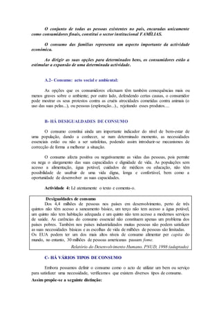 O conjunto de todas as pessoas existentes no país, encaradas unicamente
como consumidores finais, constitui o sector institucional FAMÍLIAS.
O consumo das famílias representa um aspecto importante da actividade
económica.
Ao dirigir as suas opções para determinados bens, os consumidores estão a
estimular a expansão de uma determinada actividade.
A.2- Consumo: acto social e ambiental:
As opções que os consumidores efectuam têm também consequências mais ou
menos graves sobre o ambiente; por outro lado, defendendo certas causas, o consumidor
pode mostrar os seus protestos contra as cruéis atrocidades cometidas contra animais (o
uso das suas pelas...), ou pessoas (exploração...)., rejeitando esses produtos....
B- HÁ DESIGUALDADES DE CONSUMO
O consumo constitui ainda um importante indicador do nível de bem-estar de
uma população, dando a conhecer, se num determinado momento, as necessidades
essenciais estão ou não a ser satisfeitas, podendo assim introduzir-se mecanismos de
correcção de forma a melhorar a situação.
O consumo afecta positiva ou negativamente as vidas das pessoas, pois permite
ou nega o alargamento das suas capacidades e dignidade de vida. As populações sem
acesso a alimentação, água potável, cuidados de médicos ou educação, não têm
possibilidade de usufruir de uma vida digna, longa e confortável, bem como a
oportunidade de desenvolver as suas capacidades.
Actividade 4: Lê atentamente o texto e comenta-o.
Desigualdades de consumo
Dos 4,4 milhões de pessoas nos países em desenvolvimento, perto de três
quintos não têm acesso a saneamento básico, um terço não tem acesso a água potável,
um quinto não tem habitação adequada e um quinto não tem acesso a modernos serviços
de saúde. As carências do consumo essencial não constituem apenas um problema dos
países pobres. Também nos países industrializados muitas pessoas não podem satisfazer
as suas necessidades básicas e as escolhas de vida de milhões de pessoas são limitadas.
Os EUA podem ter um dos mais altos níveis de consumo alimentar per capita do
mundo, no entanto, 30 milhões de pessoas americanas passam fome.
Relatório do Desenvolvimento Humano. PNUD, 1998 (adaptado)
C- HÁ VÁRIOS TIPOS DE CONSUMO
Embora possamos definir o consumo como o acto de utilizar um bem ou serviço
para satisfazer uma necessidade, verificamos que existem diversos tipos de consumo.
Assim propõe-se a seguinte distinção:
 