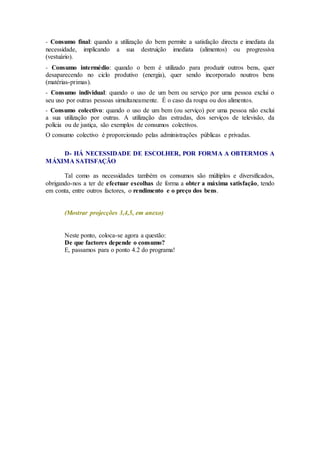 - Consumo final: quando a utilização do bem permite a satisfação directa e imediata da
necessidade, implicando a sua destruição imediata (alimentos) ou progressiva
(vestuário).
- Consumo intermédio: quando o bem é utilizado para produzir outros bens, quer
desaparecendo no ciclo produtivo (energia), quer sendo incorporado noutros bens
(matérias-primas).
- Consumo individual: quando o uso de um bem ou serviço por uma pessoa exclui o
seu uso por outras pessoas simultaneamente. É o caso da roupa ou dos alimentos.
- Consumo colectivo: quando o uso de um bem (ou serviço) por uma pessoa não exclui
a sua utilização por outras. A utilização das estradas, dos serviços de televisão, da
polícia ou de justiça, são exemplos de consumos colectivos.
O consumo colectivo é proporcionado pelas administrações públicas e privadas.
D- HÁ NECESSIDADE DE ESCOLHER, POR FORMA A OBTERMOS A
MÁXIMA SATISFAÇÃO
Tal como as necessidades também os consumos são múltiplos e diversificados,
obrigando-nos a ter de efectuar escolhas de forma a obter a máxima satisfação, tendo
em conta, entre outros factores, o rendimento e o preço dos bens.
(Mostrar projecções 3,4,5, em anexo)
Neste ponto, coloca-se agora a questão:
De que factores depende o consumo?
E, passamos para o ponto 4.2 do programa!
 
