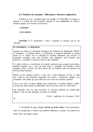 4.2- Padrões de consumo – diferenças e factores explicativos
Considera-se que a principal função das famílias é CONSUMIR, no entanto, a
natureza e o volume dos seus consumos depende de uma multiplicidade de factores.
Podemos agrupar estes factores em dois tipos:
- económicos
- sócio-culturais
Actividade 5: lê atentamente o texto e responde às questões que te são
colocadas.
Os consumidores e a alimentação
Segundo um estudo da Associação Portuguesa das Empresas de Distribuição (APED),
os congelados, os produtos lácteos, as sobremesas, os produtos funcionais, as quartas
gamas ou os 'snacks' são as categorias de produtos alimentares que crescem. O
consumidor português aceita estes produtos mais inteligentes, mais portáteis, mais
funcionais e consumíveis para lares cada vez mais equipados.
No estudo refere-se a transferência de produtos perecíveis para produtos processados,
tendência ilustrada com o caso do peixe fresco e congelado: em Portugal o peixe
congelado chega a metade dos lares, menos que em Espanha, onde está presente em
60% das dietas familiares.
Mesmo um dos alimentos básicos, o leite, está a sofrer alterações: "Já não se vende
leite. Vende-se leite desnatado enriquecido com cálcio e aminoácidos, dirigido a um
consumidor mais adulto que quer cuidar dos seus ossos sem consumir gorduras".
Com a casa cada vez menos utilizada para confeccionar e consumir refeições, verifica-
se já hoje que quase metade da alimentação feita fora do lar ocorre em 'snack-bares'.
São tendências cada vez mais associadas ao crescente abandono da cozinha pelas
mulheres, cada vez mais integradas no mundo do trabalho.
Público, suplemento de Economia, 24-05-
99
1- Em trabalho de grupo alargado, discute de forma crítica o texto apresentado,
tendo em consideração os factores que poderão influenciar o consumo. No sentido de te
apoiar, deixo aqui alguns tópicos:
 