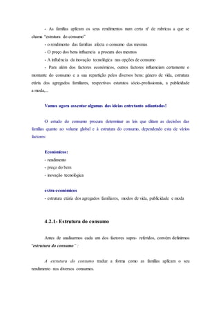 - As famílias aplicam os seus rendimentos num certo nº de rubricas a que se
chama “estrutura do consumo”
- o rendimento das famílias afecta o consumo das mesmas
- O preço dos bens influencia a procura dos mesmos
- A influência da inovação tecnológica nas opções de consumo
- Para além dos factores económicos, outros factores influenciam certamente o
montante do consumo e a sua repartição pelos diversos bens: género de vida, estrutura
etária dos agregados familiares, respectivos estatutos sócio-profissionais, a publicidade
a moda,...
Vamos agora assentar algumas das ideias entretanto adiantadas!
O estudo do consumo procura determinar as leis que ditam as decisões das
famílias quanto ao volume global e à estrutura do consumo, dependendo esta de vários
factores:
Económicos:
- rendimento
- preço do bem
- inovação tecnológica
extra-económicos
- estrutura etária dos agregados familiares, modos de vida, publicidade e moda
4.2.1- Estrutura do consumo
Antes de analisarmos cada um dos factores supra- referidos, convém definirmos
“estrutura do consumo” :
A estrutura do consumo traduz a forma como as famílias aplicam o seu
rendimento nos diversos consumos.
 