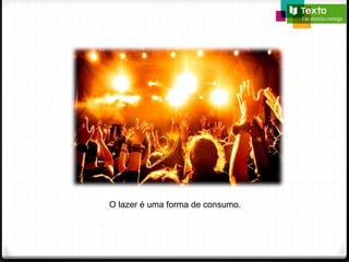 O lazer é uma forma de consumo.
 
