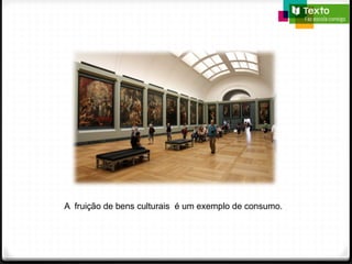 A fruição de bens culturais é um exemplo de consumo.
 