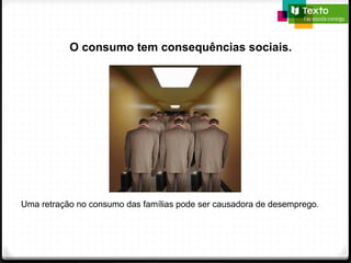 O consumo tem consequências sociais.
Uma retração no consumo das famílias pode ser causadora de desemprego.
 