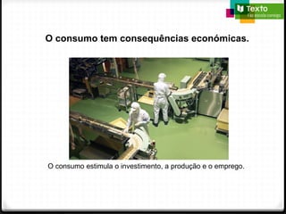 O consumo tem consequências económicas.
O consumo estimula o investimento, a produção e o emprego.
 