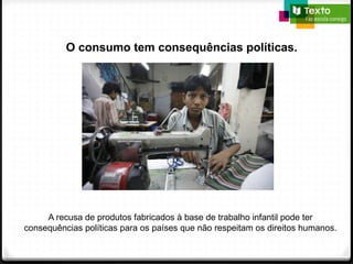 O consumo tem consequências políticas.
A recusa de produtos fabricados à base de trabalho infantil pode ter
consequências políticas para os países que não respeitam os direitos humanos.
 