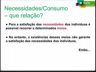 Necessidades/Consumo
– que relação?
● Para a satisfação das necessidades dos indivíduos é
possível recorrer a determinados meios.
● No entanto, a existências desses meios não garante
a satisfação das necessidades dos indivíduos.
Então...
 