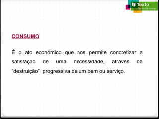 CONSUMO
É o ato económico que nos permite concretizar a
satisfação de uma necessidade, através da
“destruição” progressiva de um bem ou serviço.
 