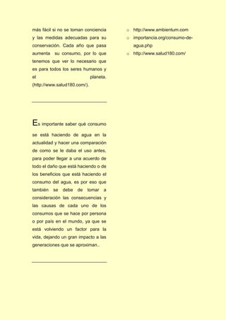 más fácil si no se toman conciencia
y las medidas adecuadas para su
conservación. Cada año que pasa
aumenta su consumo, por lo que
tenemos que ver lo necesario que
es para todos los seres humanos y
el planeta.
(http://www.salud180.com/).
Es importante saber qué consumo
se está haciendo de agua en la
actualidad y hacer una comparación
de como se le daba el uso antes,
para poder llegar a una acuerdo de
todo el daño que está haciendo o de
los beneficios que está haciendo el
consumo del agua, es por eso que
también se debe de tomar a
consideración las consecuencias y
las causas de cada uno de los
consumos que se hace por persona
o por país en el mundo, ya que se
está volviendo un factor para la
vida, dejando un gran impacto a las
generaciones que se aproximan..
o http://www.ambientum.com
o importancia.org/consumo-de-
agua.php
o http://www.salud180.com/
 