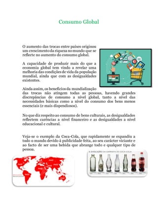 Consumo Global
O aumento das trocas entre países originou
um crescimentoda riqueza nomundo que se
reflecte no aumento do consumo global.
A capacidade de produzir mais do que a
economia global tem vindo a revelar uma
melhoria das condiçõesde vida da população
mundial, ainda que com as desigualdades
existentes.
Ainda assim, os benefíciosda mundialização
das trocas não atingem todas as pessoas, havendo grandes
discrepâncias de consumo a nível global, tanto a nível das
necessidades básicas como a nível do consumo dos bens menos
essenciais (e mais dispendiosos).
No que diz respeitoao consumo de bens culturais, as desigualdades
reflectem carências a nível financeiro e as desigualdades a nível
educacional e cultural.
Veja-se o exemplo da Coca-Cola, que rapidamente se expandiu a
todo o mundo devido á publicidade feita, ao seu carácter viciante e
ao facto de ser uma bebida que abrange todo e qualquer tipo de
pessoa.
 