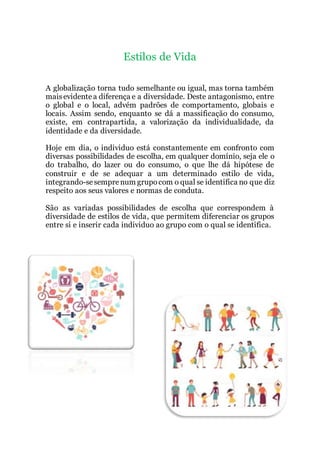 Estilos de Vida
A globalização torna tudo semelhante ou igual, mas torna também
maisevidentea diferença e a diversidade. Deste antagonismo, entre
o global e o local, advém padrões de comportamento, globais e
locais. Assim sendo, enquanto se dá a massificação do consumo,
existe, em contrapartida, a valorização da individualidade, da
identidade e da diversidade.
Hoje em dia, o individuo está constantemente em confronto com
diversas possibilidades de escolha, em qualquer domínio, seja ele o
do trabalho, do lazer ou do consumo, o que lhe dá hipótese de
construir e de se adequar a um determinado estilo de vida,
integrando-sesemprenum grupocom o qual se identifica no que diz
respeito aos seus valores e normas de conduta.
São as variadas possibilidades de escolha que correspondem à
diversidade de estilos de vida, que permitem diferenciar os grupos
entre si e inserir cada individuo ao grupo com o qual se identifica.
 