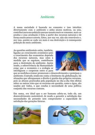 Ambiente
A nossa sociedade é baseada no consumo e isso interfere
directamente com o ambiente e pelos piores motivos, ou seja,
contribui parasua poluiçãoporquequantomaisse consome, mais se
produz e essa produção é feita a partir dos recursos naturais e de
forma muitopoucocorreta. Estes, por sua vez, não são renováveis e,
por isso, assiste-se cada vez mais á sua destruição e á consequente
poluição do meio ambiente.
As questões ambientais estão, também,
ligadas ao crescimento económico pois
o crescimento das economias depende
dos recursos naturais, mas estes à
medida que se esgotam, contribuem
para a destruição do ambiente. Assim
sendo, a sobrevivência da Humanidade
exige que a economia e a ecologia se
interliguem e cooperem entre si para
que as medidasa tomar promovam o desenvolvimento e protejam o
ambiente. Contudo, tendoem conta o fenómeno da globalização, há
situações que ultrapassam o direito à gestão dos próprios recursos,
pois os abusos praticados pela população no dia-a-dia têm efeitos
sobre os outros visto que os recursos em questão, como a água, são
usados por todos, o que conduz à necessidade de uma política
conjunta dos recursos comuns.
Em suma, era ideal que o ser humano adota-se, todo ele, um
desenvolvimento sustentável, de modo a garantir a satisfação das
necessidades do presente sem comprometer a capacidade de
satisfação das gerações futuras.
 