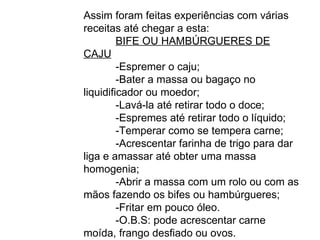 Assim foram feitas experiências com várias receitas até chegar a esta: BIFE OU HAMBÚRGUERES DE CAJU -Espremer o caju; -Bater a massa ou bagaço no liquidificador ou moedor; -Lavá-la até retirar todo o doce; -Espremes até retirar todo o líquido; -Temperar como se tempera carne; -Acrescentar farinha de trigo para dar liga e amassar até obter uma massa homogenia; -Abrir a massa com um rolo ou com as mãos fazendo os bifes ou hambúrgueres; -Fritar em pouco óleo. -O.B.S: pode acrescentar carne moída, frango desfiado ou ovos. 