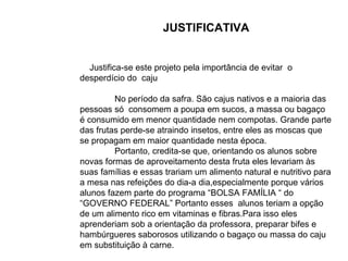 JUSTIFICATIVA Justifica-se este projeto pela importância de evitar  o desperdício do  caju No período da safra. São cajus nativos e a maioria das pessoas só  consomem a poupa em sucos, a massa ou bagaço é consumido em menor quantidade nem compotas. Grande parte das frutas perde-se atraindo insetos, entre eles as moscas que se propagam em maior quantidade nesta época. Portanto, credita-se que, orientando os alunos sobre novas formas de aproveitamento desta fruta eles levariam às suas famílias e essas trariam um alimento natural e nutritivo para a mesa nas refeições do dia-a dia,especialmente porque vários alunos fazem parte do programa “BOLSA FAMÍLIA “ do “GOVERNO FEDERAL” Portanto esses  alunos teriam a opção de um alimento rico em vitaminas e fibras.Para isso eles aprenderiam sob a orientação da professora, preparar bifes e hambúrgueres saborosos utilizando o bagaço ou massa do caju em substituição à carne. 