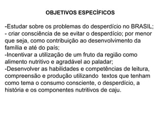 OBJETIVOS ESPECÍFICOS - Estudar sobre os problemas do desperdício no BRASIL; - criar consciência de se evitar o desperdício; por menor que seja, como contribuição ao desenvolvimento da família e até do país; -Incentivar a utilização de um fruto da região como alimento nutritivo e agradável ao paladar; -Desenvolver as habilidades e competências de leitura, compreensão e produção utilizando  textos que tenham como tema o consumo consciente, o desperdício, a história e os componentes nutritivos de caju. OBJETIVOS ESPECÍFICOS - Estudar sobre os problemas do desperdício no BRASIL; - criar consciência de se evitar o desperdício; por menor que seja, como contribuição ao desenvolvimento da família e até do país; -Incentivar a utilização de um fruto da região como alimento nutritivo e agradável ao paladar; -Desenvolver as habilidades e competências de leitura, compreensão e produção utilizando  textos que tenham como tema o consumo consciente, o desperdício, a história e os componentes nutritivos de caju. 