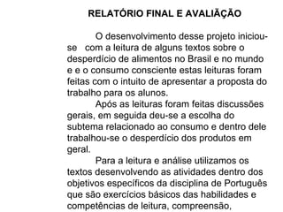 RELATÓRIO FINAL E AVALIÃÇÃO  O desenvolvimento desse projeto iniciou-se  com a leitura de alguns textos sobre o desperdício de alimentos no Brasil e no mundo e e o consumo consciente estas leituras foram feitas com o intuito de apresentar a proposta do trabalho para os alunos. Após as leituras foram feitas discussões gerais, em seguida deu-se a escolha do subtema relacionado ao consumo e dentro dele trabalhou-se o desperdício dos produtos em geral. Para a leitura e análise utilizamos os textos desenvolvendo as atividades dentro dos objetivos específicos da disciplina de Português que são exercícios básicos das habilidades e competências de leitura, compreensão, interpretação e produção. 