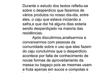 Durante o estudo dos textos refletiu-se sobre o desperdício que fazemos de vários produtos no nosso dia-dia, entre eles, o caju que estava iniciando a safra,e que daí há alguns dias estaria sendo desperdiçado na maioria das residências. Após discutirmos,analisarmos e conversarmos com pessoas da comunidade sobre o uso que elas fazem do caju concluímos que o desperdício acontece por falta de conhecimento de novas formas de aproveitamento da massa ou bagaço pois as mesmas usam a fruta apenas em sucos e compotas e isso corresponde a uma parte pequena de aproveitamento da produção, grande parte se perde no campo, atraindo grande quantidade de insetos. 