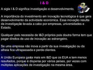 I & D A sigla I & D significa investigação e desenvolvimento.  A importância do investimento em inovação tecnológica é que gera desenvolvimento da actividade económica. Essa inovação resulta da investigação levada a cabo por empresas, universidades e Estado. Qualquer país necessita de I&D próprios pois doutra forma tem que pagar direitos de uso de inovação ao estrangeiro. Se uma empresa não inova a partir da sua investigação ou da alheia fica ultrapassada e perde clientes. A União Europeia gasta mais em I&D que os EUA e tem menos resultados, porque é dispersa por vários países, por vezes com múltiplas aplicações de investigação na mesma área. .  