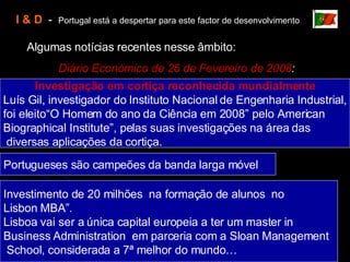 I & D   -  Portugal está a despertar para este factor de desenvolvimento Algumas notícias recentes nesse âmbito: Diário Económico de 26 de Fevereiro de 2008 : Investigação em cortiça reconhecida mundialmente Luís Gil, investigador do Instituto Nacional de Engenharia Industrial, foi eleito“O Homem do ano da Ciência em 2008” pelo American  Biographical Institute”, pelas suas investigações na área das diversas aplicações da cortiça. Portugueses são campeões da banda larga móvel Investimento de 20 milhões  na formação de alunos  no Lisbon MBA”. Lisboa vai ser a única capital europeia a ter um master in  Business Administration  em parceria com a Sloan Management School, considerada a 7ª melhor do mundo… 