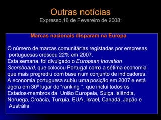 Outras notícias Expresso,16 de Fevereiro de 2008: Marcas nacionais disparam na Europa O número de marcas comunitárias registadas por empresas portuguesas cresceu 22% em 2007. Esta semana, foi divulgado o  European Inovation Scoreboard , que colocou Portugal como a sétima economia  que mais progrediu com base num conjunto de indicadores. A economia portuguesa subiu uma posição em 2007 e está  agora em 30º lugar do “ranking “, que inclui todos os Estados-membros da  União Europeia, Suiça, Islândia,  Noruega, Croácia, Turquia, EUA, Israel, Canadá, Japão e Austrália 