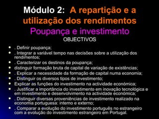Módulo 2:  A repartição e a utilização dos rendimentos Poupança e investimento OBJECTIVOS . Definir poupança; . Integrar a variável tempo nas decisões sobre a utilização dos rendimentos; . Caracterizar os destinos da poupança; distinguir formação bruta de capital de variação de existências; . Explicar a necessidade da formação de capital numa economia; . Distinguir os diversos tipos de investimento; Explicar as funções do investimento na actividade económica; . Justificar a importância do investimento em inovação tecnológica e em investimento e desenvolvimento na actividade económica; . Distinguir diversas proveniências de investimento realizado na economia portuguesa: interno e externo; . Comparar a evolução do investimento português no estrangeiro com a evolução do investimento estrangeiro em Portugal. 