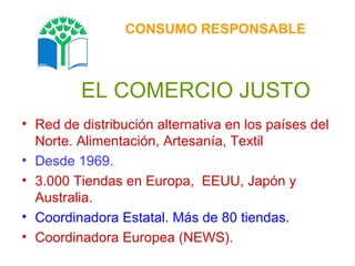 EL COMERCIO JUSTO Red de distribución alternativa en los países del Norte. Alimentación, Artesanía, Textil Desde 1969. 3.000 Tiendas en Europa,  EEUU, Japón y Australia. Coordinadora Estatal. Más de 80 tiendas. Coordinadora Europea (NEWS).  CONSUMO RESPONSABLE 