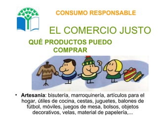 QUÉ PRODUCTOS PUEDO COMPRAR CONSUMO RESPONSABLE EL COMERCIO JUSTO Artesanía : bisutería, marroquinería, artículos para el hogar, útiles de cocina, cestas, juguetes, balones de fútbol, móviles, juegos de mesa, bolsos, objetos decorativos, velas, material de papelería,... 