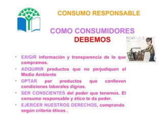 COMO CONSUMIDORES DEBEMOS EXIGIR   información y transparencia de lo que compramos. ADQUIRIR   productos que no perjudiquen el Medio Ambiente OPTAR   por productos que conlleven condiciones laborales dignas. SER CONSCIENTES   del poder que tenemos. El consumo responsable y ético te da poder. EJERCER NUESTROS DERECHOS ,  comprando  según criterio éticos . CONSUMO RESPONSABLE 
