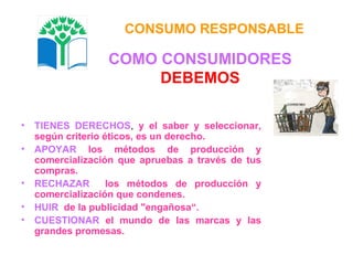 TIENES DERECHOS ,  y el saber y seleccionar, según criterio éticos, es un derecho. APOYAR   los métodos de producción y comercialización que apruebas a través de tus compras. RECHAZAR   los métodos de producción y comercialización que condenes. HUIR   de la publicidad "engañosa“. CUESTIONAR   el mundo de las marcas y las grandes promesas. CONSUMO RESPONSABLE COMO CONSUMIDORES DEBEMOS 