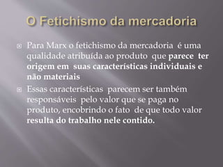  Para Marx o fetichismo da mercadoria é uma 
qualidade atribuída ao produto que parece ter 
origem em suas características individuais e 
não materiais 
 Essas características parecem ser também 
responsáveis pelo valor que se paga no 
produto, encobrindo o fato de que todo valor 
resulta do trabalho nele contido. 
 