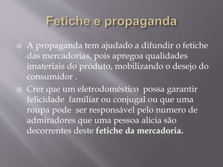  A propaganda tem ajudado a difundir o fetiche 
das mercadorias, pois apregoa qualidades 
imateriais do produto, mobilizando o desejo do 
consumidor . 
 Crer que um eletrodoméstico possa garantir 
felicidade familiar ou conjugal ou que uma 
roupa pode ser responsável pelo numero de 
admiradores que uma pessoa alicia são 
decorrentes deste fetiche da mercadoria. 
 