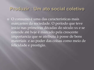  O consumo é uma das características mais 
marcantes da sociedade. O período que teve 
início nas primeiras décadas do século xx e se 
estende até hoje é marcado pela crescente 
importancia que se atribuiu à posse de bens 
materiais e ao poder das coisas como meio de 
felicidade e prestígio. 
 