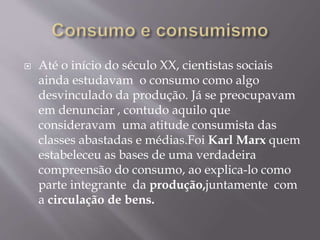  Até o início do século XX, cientistas sociais 
ainda estudavam o consumo como algo 
desvinculado da produção. Já se preocupavam 
em denunciar , contudo aquilo que 
consideravam uma atitude consumista das 
classes abastadas e médias.Foi Karl Marx quem 
estabeleceu as bases de uma verdadeira 
compreensão do consumo, ao explica-lo como 
parte integrante da produção,juntamente com 
a circulação de bens. 
 