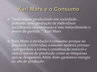  “Indivíduos produzindo em sociedade-portanto 
uma produção de indivíduos 
socialmente determinada-é este naturalmente o 
ponto de partida. “ Karl Marx 
 Para Marx a produção é consumo porque ao 
produzir o indivíduo consome matéria primas- 
-que perdem a forma e constituição natural-e 
outros meios de produção como as máquinas 
que se desgastam.Além disto gastamos energia 
no ato de produção. 
 