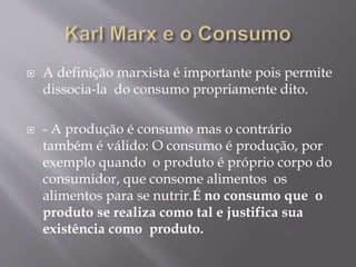  A definição marxista é importante pois permite 
dissocia-la do consumo propriamente dito. 
 - A produção é consumo mas o contrário 
também é válido: O consumo é produção, por 
exemplo quando o produto é próprio corpo do 
consumidor, que consome alimentos os 
alimentos para se nutrir.É no consumo que o 
produto se realiza como tal e justifica sua 
existência como produto. 
 