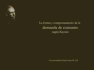 coll@uma.es
Una presentación de Juan Carlos M. Coll
La forma y comportamiento de la
demanda de consumo
según Keynes
 