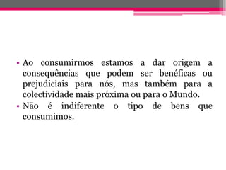 • Ao consumirmos estamos a dar origem a
  consequências que podem ser benéficas ou
  prejudiciais para nós, mas também para a
  colectividade mais próxima ou para o Mundo.
• Não é indiferente o tipo de bens que
  consumimos.
 