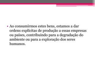 • Ao consumirmos estes bens, estamos a dar
  ordens explícitas de produção a essas empresas
  ou países, contribuindo para a degradação do
  ambiente ou para a exploração dos seres
  humanos.
 