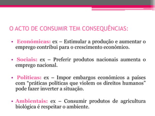 O ACTO DE CONSUMIR TEM CONSEQUÊNCIAS:

• Económicas: ex – Estimular a produção e aumentar o
  emprego contribui para o crescimento económico.

• Sociais: ex – Preferir produtos nacionais aumenta o
  emprego nacional.

• Políticas: ex – Impor embargos económicos a países
  com “práticas políticas que violem os direitos humanos”
  pode fazer inverter a situação.

• Ambientais: ex – Consumir produtos de agricultura
  biológica é respeitar o ambiente.
 