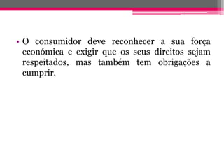 • O consumidor deve reconhecer a sua força
  económica e exigir que os seus direitos sejam
  respeitados, mas também tem obrigações a
  cumprir.
 