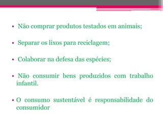 • Não comprar produtos testados em animais;

• Separar os lixos para reciclagem;

• Colaborar na defesa das espécies;

• Não consumir bens produzidos com trabalho
  infantil.

• O consumo sustentável é responsabilidade do
  consumidor
 