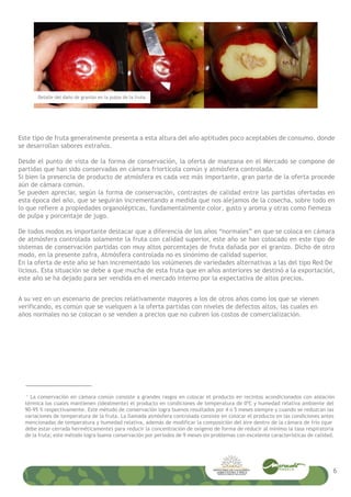 Este tipo de fruta generalmente presenta a esta altura del año aptitudes poco aceptables de consumo, donde
se desarrollan sabores extraños.
Desde el punto de vista de la forma de conservación, la oferta de manzana en el Mercado se compone de
partidas que han sido conservadas en cámara friortícola común y atmósfera controlada.
Si bien la presencia de producto de atmósfera es cada vez más importante, gran parte de la oferta procede
aún de cámara común.
Se pueden apreciar, según la forma de conservación, contrastes de calidad entre las partidas ofertadas en
esta época del año, que se seguirán incrementando a medida que nos alejamos de la cosecha, sobre todo en
lo que refiere a propiedades organolépticas, fundamentalmente color, gusto y aroma y otras como fiemeza
de pulpa y porcentaje de jugo.
De todos modos es importante destacar que a diferencia de los años “normales” en que se coloca en cámara
de atmósfera controlada solamente la fruta con calidad superior, este año se han colocado en este tipo de
sistemas de conservación partidas con muy altos porcentajes de fruta dañada por el granizo. Dicho de otro
modo, en la presente zafra, Atmósfera controlada no es sinónimo de calidad superior.
En la oferta de este año se han incrementado los volúmenes de variedades alternativas a las del tipo Red De
licious. Esta situación se debe a que mucha de esta fruta que en años anteriores se destinó a la exportación,
este año se ha dejado para ser vendida en el mercado interno por la expectativa de altos precios.
1
La conservación en cámara común consiste a grandes rasgos en colocar el producto en recintos acondicionados con aislación
térmica los cuales mantienen (idealmente) el producto en condiciones de temperatura de 0ºC y humedad relativa ambiente del
90-95 % respectivamente. Este método de conservación logra buenos resultados por 4 o 5 meses siempre y cuando se reduzcan las
variaciones de temperatura de la fruta. La llamada atmósfera controlada consiste en colocar el producto en las condiciones antes
mencionadas de temperatura y humedad relativa, además de modificar la composición del aire dentro de la cámara de frío (que
debe estar cerrada herméticamente) para reducir la concentración de oxígeno de forma de reducir al mínimo la tasa respiratoria
de la fruta; este método logra buena conservación por períodos de 9 meses sin problemas con excelente características de calidad.
A su vez en un escenario de precios relativamente mayores a los de otros años como los que se vienen
verificando, es común que se vuelquen a la oferta partidas con niveles de defectos altos, las cuales en
años normales no se colocan o se venden a precios que no cubren los costos de comercialización.
6
Detalle del daño de granizo en la pulpa de la fruta.
 