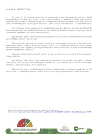 RESUMEN / PERSPECTIVAS:
• La zafra 2013 de manzana presentaba un panorama de producción abundante y de alta calidad
hasta el granizo del 24 de enero de 2013. A partir de ese momento la calidad de la oferta, especialmente
del Grupo Red Delicious y Granny Smith (80 % de la oferta fresca del mercado interno) se vió perjudicada en
forma sumamente grave. Las categorías de calidad I y Extra fueron minoritarias en la oferta del Mercado.
• Se registró una fuerte reducción en la cantidad exportada de esta zafra. Explicado por la falta de
producto exportable pero fundamentalmente por la expectativa de precios altos en el mercado interno
(claramente superiores a los precios internacionales).
• Esta situación podría tener consecuencias negativas en las próximas negociaciones internacionales
por pérdida de clientes y de mercados.
• Al momento de realizarse este trabajo, la oferta de manzana predominante en el Mercado corres-
ponde a partidas con categoría de calidad II y menor que II. Los principales problemas de calidad observa-
dos estaban asociados a golpes de granizo y sobremadurez. Incluso en varias de las partidas guardadas bajo
la forma de atmósfera controlada.
• Los precios desde el comienzo del año han operado sensiblemente por encima de los valores pro-
medio históricos.
• Mas allá del tema calidad, según la estimación de manzana que se habría destinado al consumo
fresco en la zafra 2013, se habrían necesitado alrededor de 3.500 toneladas para cubrir el consumo apa-
rente de la población uruguaya en un año normal.
• Resta ver qué ocurre con las importaciones que probablemente se a partir del mes de
octubre que es cuando generalmente comienzan a incrementarse los problemas de calidad en la oferta.
¡
Especificaciones Técnicas sobre la calidad de las Frutas y Hortalizas Frescas -
http://www.mercadomodelo.net/c/document_library/get_file?uuid=7a7e4020-98f8-47c5-9649-e7bde222535d&groupId=10157
7
 