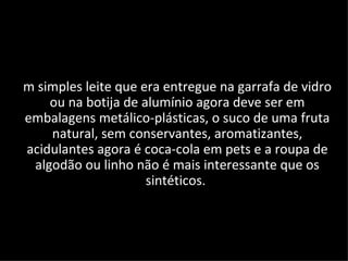 m simples leite que era entregue na garrafa de vidro
    ou na botija de alumínio agora deve ser em
embalagens metálico-plásticas, o suco de uma fruta
    natural, sem conservantes, aromatizantes,
acidulantes agora é coca-cola em pets e a roupa de
 algodão ou linho não é mais interessante que os
                     sintéticos.
 