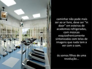 caminhar não pode mais
ser ao ar livre, deve ser “in
    door” em esteiras de
   academias refrigeradas,
        com músicas
    esquizofrenicamente
 sintonizadas com telas de
  imagens que nada tem a
       ver com o som.


 ós somos filhos de uma
      revolução...
 