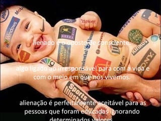 lienado é o oposto de consciente.


algo ligado ao irresponsável para com a vida e
       com o meio em que nós vivemos.


 alienação é perfeitamente aceitável para as
   pessoas que foram educadas ignorando
 