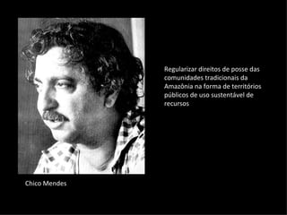 Regularizar direitos de posse das
               comunidades tradicionais da
               Amazônia na forma de territórios
               públicos de uso sustentável de
               recursos




Chico Mendes
 