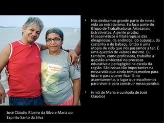 •   Nós dedicamos grande parte de nossa
                                               vida ao extrativismo. Eu faço parte do
                                               Grupo de Trabalhadoras Artesanais
                                               Extrativistas. A gente produz
                                               fitocosméticos e fitoterápicos das
                                               oleaginosas, da andiroba, do cupuaçu, da
                                               castanha e do babaçu. Então é uma
                                               utopia de vida que nós passamos a ter. É
                                               uma questão de valores mesmo. Eu
                                               também, como professora, trabalho a
                                               questão ambiental no processo
                                               educativo e pedagógico na escola da
                                               região. São coisas tão importantes na
                                               nossa vida que ainda temos motivo para
                                               lutar e para querer ficar lá no
                                               assentamento, o lugar que escolhemos
                                               para viver e para construir nosso paraíso.

                                           •   (irmã de Maria e cunhada de José
                                               Claudio)


José Cláudio Ribeiro da Silva e Maria do
Espírito Santo da Silva
 