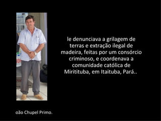 le denunciava a grilagem de
                       terras e extração ilegal de
                    madeira, feitas por um consórcio
                       criminoso, e coordenava a
                        comunidade católica de
                     Miritituba, em Itaituba, Pará..




oão Chupel Primo.
 