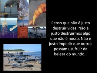 Penso que não é justo
   destruir vidas. Não é
 justo destruirmos algo
 que não é nosso. Não é
justo impedir que outros
    possam usufruir da
    beleza do mundo.
 